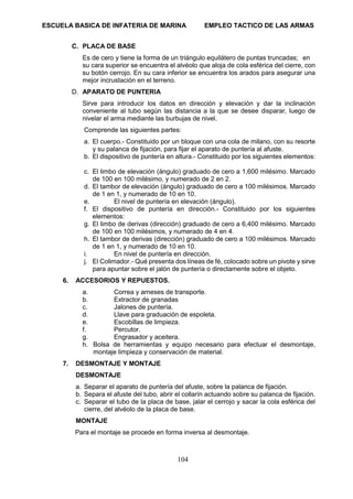 ESCUELA BASICA DE INFATERIA DE MARINA EMPLEO TACTICO DE LAS ARMAS
104
C. PLACA DE BASE
Es de cero y tiene la forma de un triángulo equilátero de puntas truncadas; en
su cara superior se encuentra el alvéolo que aloja de cola esférica del cierre, con
su botón cerrojo. En su cara inferior se encuentra los arados para asegurar una
mejor incrustación en el terreno.
D. APARATO DE PUNTERIA
Sirve para introducir los datos en dirección y elevación y dar la inclinación
conveniente al tubo según las distancia a la que se desee disparar, luego de
nivelar el arma mediante las burbujas de nivel.
Comprende las siguientes partes:
a. El cuerpo.- Constituido por un bloque con una cola de milano, con su resorte
y su palanca de fijación, para fijar el aparato de puntería al afuste.
b. El dispositivo de puntería en altura.- Constituido por los siguientes elementos:
c. El limbo de elevación (ángulo) graduado de cero a 1,600 milésimo. Marcado
de 100 en 100 milésimo, y numerado de 2 en 2.
d. El tambor de elevación (ángulo) graduado de cero a 100 milésimos. Marcado
de 1 en 1, y numerado de 10 en 10.
e. El nivel de puntería en elevación (ángulo).
f. El dispositivo de puntería en dirección.- Constituido por los siguientes
elementos:
g. El limbo de derivas (dirección) graduado de cero a 6,400 milésimo. Marcado
de 100 en 100 milésimos, y numerado de 4 en 4.
h. El tambor de derivas (dirección) graduado de cero a 100 milésimos. Marcado
de 1 en 1, y numerado de 10 en 10.
i. En nivel de puntería en dirección.
j. El Colimador.- Qué presenta dos líneas de fé, colocado sobre un pivote y sirve
para apuntar sobre el jalón de puntería o directamente sobre el objeto.
6. ACCESORIOS Y REPUESTOS.
a. Correa y arneses de transporte.
b. Extractor de granadas
c. Jalones de puntería.
d. Llave para graduación de espoleta.
e. Escobillas de limpieza.
f. Percutor.
g. Engrasador y aceitera.
h. Bolsa de herramientas y equipo necesario para efectuar el desmontaje,
montaje limpieza y conservación de material.
7. DESMONTAJE Y MONTAJE
DESMONTAJE
a. Separar el aparato de puntería del afuste, sobre la palanca de fijación.
b. Separa el afuste del tubo, abrir el collarín actuando sobre su palanca de fijación.
c. Separar el tubo de la placa de base, jalar el cerrojo y sacar la cola esférica del
cierre, del alvéolo de la placa de base.
MONTAJE
Para el montaje se procede en forma inversa al desmontaje.
 