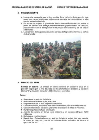 ESCUELA BASICA DE INFATERIA DE MARINA EMPLEO TACTICO DE LAS ARMAS
105
8. FUNCIONAMIENTO
a. La granada preparada para el tiro, provista de su cartucho de proyección y de
una o más cargas adicionales, así como de espoleta, es introducida en el tubo
con las aletas hacia abajo.
b. Por acción de su peso la granada se desliza hasta el fondo del tubo, donde la
punta del percutor que emerge permanentemente golpea la ceba del cartucho,
produciéndose así la deflagración de la pólvora del cartucho y de las cargas
adicionales.
c. La expansión de los gases producidos por esta deflagración determina la partida
de la granada.
9. MANEJO DEL ARMA
Entrada en batería.- La entrada en batería consiste en colocar la pieza en la
posición elegida por el Jefe de pieza con los elementos en dirección y elevación
(deriva “0” y elevación ó ángulo 1,200 milésimos) centrados.
Pasos:
a. Seleccionar la posición de batería.
b. Asentar correctamente la placa de base.
c. Disponer el afuste lo más perpendicular al tubo.
d. Colocar el collarín, el collarín mas bien hacia delante, que a la mitad del tubo.
e. Colocar el tornillo de elevación y la varilla de dirección a mitad de recorrido.
f. Hundir las patas del afuste en el suelo.
g. Aparato de puntería en deriva cero milésimo, y en elevación (ángulo) 1,200
milésimos.
h. Burbujas de nivel centradas.
i. Batería lista.- Estando el arma en posición de batería, estará lista para ejecutar
la puesta en dirección, y recibir las órdenes de tiro, así como dar inicio a la
ejecución del tiro.
 