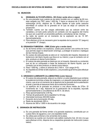 ESCUELA BASICA DE INFATERIA DE MARINA EMPLEO TACTICO DE LAS ARMAS
106
10. MUNICION
A. GRANADA ALTO EXPLOSIVA.- HE (Color verde olivo o negra)
a. Es una granada cuyo cuerpo es de acero fundido con un calibre de 60 mm.
esta cargado con TNT, pesa 1.400 Kg. Y tiene un alcance de 2.108 m con
sobrecarga (4+S), dispone de 10 aletas fijadas al tubo porta cartucho
atornillado al cuerpo de la granada en el que se aloja un cartucho de
proyección.
b. También cuenta con las cargas adicionales que se colocan entre las
canaletas y el tubo porta cartucho en contacto con los agujeros del mismo
los que van a permitir un encendido perfecto y simultaneo de las mismas.
c. Su radio de acción en el momento de la explosión es de 15 MT.
Aproximadamente.
d. Para efectuar el tiro es necesario girar la espoleta de la posición “S” (seguro)
a la posición “F” (fuego).
B. GRANADA FUMIGENA – SMK (Color gris o verde claro)
a. Es de forma similar a la explosiva, usada para preveer una cortina de humo
que permita cegar la observación enemiga, y proteger el avance o repliegue
de las mismas tropas.
b. Es cuerpo de esta granada se abre en el momento del impacto, liberando el
teclaroruro del titano líquido que lleva en su interior y que el contacto con el
aire, produce un denso humo blanco.
c. El cuerpo de esta granada se destruye con el impacto, liberando su contenido
que es de un compuesto a base de teclaroruro de titanio líquido, que al
contacto con el aire produce un denso humo blanco.
d. Peso 1.800 Kg., y tiene un alcance de 2,108 m. Con carga (4+S).
e. Su espoleta es similar al alto explosivo, y se procede igual forma para efectuar
el tiro.
C. GRANADA ILUMINANTE (ILLUMINATING) (color blanco)
a. El cuerpo de esta granada, aloja en su interior un pote (depósito) que contiene
la sustancia luminosa a base de magnesio y un pequeño paracaídas sujeto al
mismo, que el en el momento de la apertura de la granada da la sustentación
al pote y permite el descenso lento de la antorcha luminosa.
b. La apertura de la granada se produce a una altura media de 275m. El
incremento de 1 seg. Adicional en la graduación de la espoleta, equivale
aproximadamente a una diferencia de 90 m. de altura.
c. Pesa aproximadamente 2.00 Kg.
d. Tiempo de graduación de la espoleta 6 a 54 seg.
e. Intensidad luminosa 200,000 bujías.
f. Duración de la iluminación 45 seg.
g. Radio de alumbrado 300 m.
h. Alcance de 300 a 1,800 m de acuerdo a la carga.
E. GRANADA DE INSTRUCCIÓN
a. Es una granada de forma similar a la granada explosiva, constituida por un
cuerpo lleno de agujeros y con una espoleta inerte.
b. Se utiliza para entrenar a los sirvientes de la pieza.
c. Asimismo se cuenta con munición sub-calibre (cartucho Cal. 22 mm.) la que
para efectuar el tiro, dispone de su respectiva granada de instrucción (casco
sabot).
 