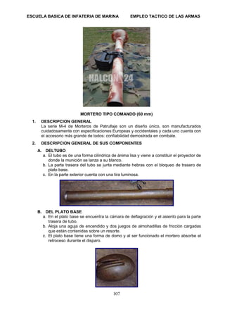 ESCUELA BASICA DE INFATERIA DE MARINA EMPLEO TACTICO DE LAS ARMAS
107
MORTERO TIPO COMANDO (60 mm)
1. DESCRIPCION GENERAL
La serie M-4 de Morteros de Patrullaje son un diseño único, son manufacturados
cuidadosamente con especificaciones Europeas y occidentales y cada uno cuenta con
el accesorio más grande de todos: confiabilidad demostrada en combate.
2. DESCRIPCION GENERAL DE SUS COMPONENTES
A. DELTUBO
a. El tubo es de una forma cilíndrica de ánima lisa y viene a constituir el proyector de
donde la munición se lanza a su blanco.
b. La parte trasera del tubo se junta mediante hebras con el bloqueo de trasero de
plato base.
c. En la parte exterior cuenta con una tira luminosa.
B. DEL PLATO BASE
a. En el plato base se encuentra la cámara de deflagración y el asiento para la parte
trasera de tubo.
b. Aloja una aguja de encendido y dos juegos de almohadillas de fricción cargadas
que están contenidas sobre un resorte.
c. El plato base tiene una forma de domo y al ser funcionado el mortero absorbe el
retroceso durante el disparo.
 