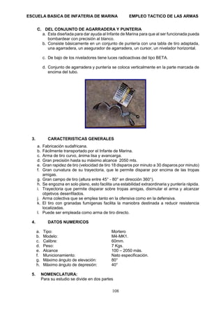 ESCUELA BASICA DE INFATERIA DE MARINA EMPLEO TACTICO DE LAS ARMAS
108
C. DEL CONJUNTO DE AGARRADERA Y PUNTERIA
a. Esta diseñada para dar ayuda al Infante de Marina para que al ser funcionada pueda
bombardear con precisión al blanco.
b. Consiste básicamente en un conjunto de puntería con una tabla de tiro adaptada,
una agarradera, un asegurador de agarradera, un cursor, un nivelador horizontal.
c. De bajo de los niveladores tiene luces radioactivas del tipo BETA.
d. Conjunto de agarradera y puntería se coloca verticalmente en la parte marcada de
encima del tubo.
3. CARACTERISTICAS GENERALES
a. Fabricación sudafricana.
b. Fácilmente transportado por el Infante de Marina.
c. Arma de tiro curvo, ánima lisa y avancarga.
d. Gran precisión hasta su máximo alcance 2050 mts.
e. Gran rapidez de tiro (velocidad de tiro 18 disparos por minuto a 30 disparos por minuto)
f. Gran curvatura de su trayectoria, que le permite disparar por encima de las tropas
amigas.
g. Gran campo de tiro (altura entre 45° - 80° en dirección 360°).
h. Se engozna en solo plano, esto facilita una estabilidad extraordinaria y puntería rápida.
i. Trayectoria que permite disparar sobre tropas amigas, disimular el arma y alcanzar
objetivos desenfilados.
j. Arma colectiva que se emplea tanto en la ofensiva como en la defensiva.
k. El tiro con granadas fumígenas facilita la maniobra destinada a reducir resistencia
localizadas.
l. Puede ser empleada como arma de tiro directo.
4. DATOS NUMERICOS
a. Tipo: Mortero
b. Modelo: M4-MK1.
c. Calibre: 60mm.
d. Peso: 7 Kgs.
e. Alcance 100 – 2050 más.
f. Municionamiento: Nato especificación.
g. Máximo ángulo de elevación: 80°
h. Máximo ángulo de depresión: 40°
5. NOMENCLATURA:
Para su estudio se divide en dos partes
 