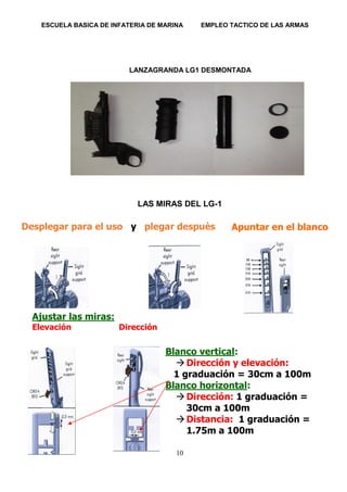 ESCUELA BASICA DE INFATERIA DE MARINA EMPLEO TACTICO DE LAS ARMAS
10
LANZAGRANDA LG1 DESMONTADA
LAS MIRAS DEL LG-1
Desplegar para el uso y plegar despuès
Ajustar las miras:
Elevación Dirección
Dirección
Blanco vertical:
 Dirección y elevación:
1 graduación = 30cm a 100m
Blanco horizontal:
 Dirección: 1 graduación =
30cm a 100m
 Distancia: 1 graduación =
1.75m a 100m
Apuntar en el blanco
 