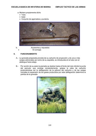ESCUELA BASICA DE INFATERIA DE MARINA EMPLEO TACTICO DE LAS ARMAS
109
a. Mortero propiamente dicho
• Tubo
• base
• Conjunto de agarradera y puntería.
b. Accesorios y repuestos
• El correaje.
6. FUNCIONAMIENTO
A.- La granada preparada provista de su cartucho de proyección y de una o más
cargas adicionales así como de su espoleta, es introducida en el tubo con el
aletargue hacia abajo.
B.- Por acción de su peso la granada se desliza hasta el fondo del tubo dónde la punta
del percutor que emerge constantemente, golpea la ceba de cartucho
produciéndose así la deflagración de la pólvora del cartucho y de las cargas
icionales la expansión de los gases producidos por esta deflagración determina la
partida de la granada.
 