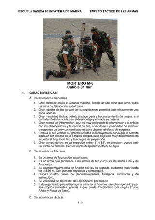 ESCUELA BASICA DE INFATERIA DE MARINA EMPLEO TACTICO DE LAS ARMAS
110
MORTERO M-3
Calibre 81 mm.
1. CARACTERÍSTICAS:
A. Características Generales
1. Gran precisión hasta el alcance máximo, debido al tubo corto que tiene, puEs
un arma de fabricación sudafricana.
2. Gran rapidez de tiro, la cual por su rapidez nos permitirá batir eficazmente una
zona extensa.
3. Gran movilidad táctica, debido al poco peso y fraccionamiento de cargas, a si
como también la rapidez en el desmontaje y entrada en batería.
4. Gran interés de intervención, aquí es muy importante la intervención y el enlace
con los observadores y la central de tiro, teniéndose la posibilidad de efectuar
transportes de tiro y concentraciones para obtener el efecto de sorpresa.
5. Emplea el tiro vertical, su gran flexibilidad es la trayectoria curva que le permite
disparar por encima de la s tropas amigas, batir objetivos muy desenfilados de
acuerdo al ángulo de tiro y las cargas de proyección.
6. Gran campo de tiro, se da elevación entre 45° y 85°, en dirección puede batir
un frente de 600 mls. Con el simple desplazamiento de su bipie.
B. Características Técnicas
1. Es un arma de fabricación sudafricana.
2. Es un arma que pertenece a las armas de tiro curvo, es de anima Liza y de
Avancarga.
3. Su alcance máximo esta en función del tipo de granada, pudiendo llegar hasta
los 4, 856 m. Con granada explosiva y con carga 8.
4. Dispara cuatro clases de granada(explosiva, fumígena, iluminante y de
instrucción).
5. Su velocidad de tiro es de 18 a 30 disparos por minuto.
6. Esta organizado para el transporte a brazo, al hombro y aerotransportado y por
sus propios sirvientes, gracias a que puede fraccionarse por cargas (Tubo,
Afuste y Placa de Base).
C. Características tácticas:
 