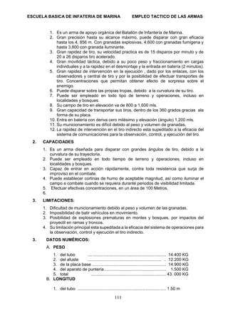 ESCUELA BASICA DE INFATERIA DE MARINA EMPLEO TACTICO DE LAS ARMAS
111
1. Es un arma de apoyo orgánica del Batallón de Infantería de Marina.
2. Gran precisión hasta su alcance máximo, puede disparar con gran eficacia
hasta los 4, 856 m. Con granadas explosivas, 4,600 con granadas fumígena y
hasta 3,800 con granada iluminante.
3. Gran rapidez de tiro, su velocidad practica es de 15 disparos por minuto y de
20 a 26 disparos tiro acelerado.
4. Gran movilidad táctica, debido a su poco peso y fraccionamiento en cargas
individuales y a la rapidez en el desmontaje y la entrada en batería (2 minutos).
5. Gran rapidez de intervención en la ejecución , dado por los enlaces, con los
observadores y central de tiro y por la posibilidad de efectuar transportes de
tiro. Concentraciones que permitan obtener efecto de sorpresa sobre el
enemigo.
6. Puede disparar sobre las propias tropas, debido a la curvatura de su tiro.
7. Puede ser empleado en todo tipo de terreno y operaciones, incluso en
localidades y bosques.
8. Su campo de tiro en elevación va de 800 a 1,600 mls.
9. Gran capacidad de transportar sus tiros, dentro de los 360 grados gracias ala
forma de su placa.
10. Entra en batería con deriva cero milésimo y elevación (ángulo) 1,200 mls.
11. Su municionamiento es difícil debido al peso y volumen de granadas.
12. La rapidez de intervención en el tiro indirecto esta supeditado a la eficacia del
sistema de comunicaciones para la observación, control, y ejecución del tiro.
2. CAPACIDADES
1. Es un arma diseñada para disparar con grandes ángulos de tiro, debido a la
curvatura de su trayectoria.
2. Puede ser empleado en todo tiempo de terreno y operaciones, incluso en
localidades y bosques.
3. Capaz de entrar en acción rápidamente, contra toda resistencia que surja de
improviso en el combate.
4. Puede establecer cortinas de humo de aceptable magnitud, así como iluminar el
campo e combate cuando se requiera durante periodos de visibilidad limitada.
5. Efectuar efectivas concentraciones, en un área de 100 Metros.
6.
3. LIMITACIONES:
1. Dificultad de municionamiento debido al peso y volumen de las granadas.
2. Imposibilidad de batir vehículos en movimiento.
3. Posibilidad de explosiones prematuras en montes y bosques, por impactos del
proyectil en ramas y troncos.
4. Su limitación principal esta supeditada a la eficacia del sistema de operaciones para
la observación, control y ejecución el tiro indirecto.
3. DATOS NUMÉRICOS:
A. PESO
1. del tubo .... ............................................................. 14.400 KG
2. del afuste ............................................................... .. 12.200 KG
3. de la placa base .............................................................. 14.900 KG
4. del aparato de puntería.................................................... 1.500 KG
5. total ............................................................... 43. 000 KG
B. LONGITUD
1. del tubo ...................................................................... ..... 1.50 m
 