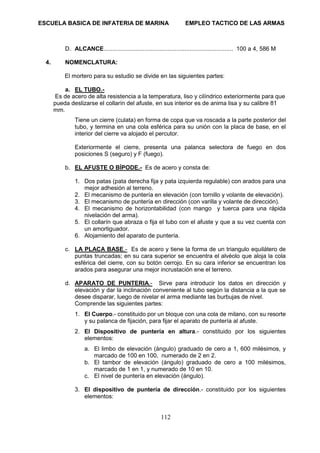 ESCUELA BASICA DE INFATERIA DE MARINA EMPLEO TACTICO DE LAS ARMAS
112
D. ALCANCE............................................................................. 100 a 4, 586 M
4. NOMENCLATURA:
El mortero para su estudio se divide en las siguientes partes:
a. EL TUBO.-
Es de acero de alta resistencia a la temperatura, liso y cilíndrico exteriormente para que
pueda deslizarse el collarín del afuste, en sus interior es de anima lisa y su calibre 81
mm.
Tiene un cierre (culata) en forma de copa que va roscada a la parte posterior del
tubo, y termina en una cola esférica para su unión con la placa de base, en el
interior del cierre va alojado el percutor.
Exteriormente el cierre, presenta una palanca selectora de fuego en dos
posiciones S (seguro) y F (fuego).
b. EL AFUSTE O BÍPODE.- Es de acero y consta de:
1. Dos patas (pata derecha fija y pata izquierda regulable) con arados para una
mejor adhesión al terreno.
2. El mecanismo de puntería en elevación (con tornillo y volante de elevación).
3. El mecanismo de puntería en dirección (con varilla y volante de dirección).
4. El mecanismo de horizontabilidad (con mango y tuerca para una rápida
nivelación del arma).
5. El collarín que abraza o fija el tubo con el afuste y que a su vez cuenta con
un amortiguador.
6. Alojamiento del aparato de puntería.
c. LA PLACA BASE.- Es de acero y tiene la forma de un triangulo equilátero de
puntas truncadas; en su cara superior se encuentra el alvéolo que aloja la cola
esférica del cierre, con su botón cerrojo. En su cara inferior se encuentran los
arados para asegurar una mejor incrustación ene el terreno.
d. APARATO DE PUNTERIA.- Sirve para introducir los datos en dirección y
elevación y dar la inclinación conveniente al tubo según la distancia a la que se
desee disparar, luego de nivelar el arma mediante las burbujas de nivel.
Comprende las siguientes partes:
1. El Cuerpo.- constituido por un bloque con una cola de milano, con su resorte
y su palanca de fijación, para fijar el aparato de puntería al afuste.
2. El Dispositivo de puntería en altura.- constituido por los siguientes
elementos:
a. El limbo de elevación (ángulo) graduado de cero a 1, 600 milésimos, y
marcado de 100 en 100, numerado de 2 en 2.
b. El tambor de elevación (ángulo) graduado de cero a 100 milésimos,
marcado de 1 en 1, y numerado de 10 en 10.
c. El nivel de puntería en elevación (ángulo).
3. El dispositivo de puntería de dirección.- constituido por los siguientes
elementos:
 