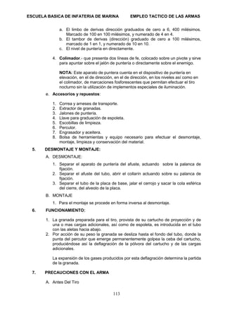 ESCUELA BASICA DE INFATERIA DE MARINA EMPLEO TACTICO DE LAS ARMAS
113
a. El limbo de derivas dirección graduados de cero a 6, 400 milésimos.
Marcado de 100 en 100 milésimos, y numerado de 4 en 4.
b. El tambor de derivas (dirección) graduado de cero a 100 milésimos,
marcado de 1 en 1, y numerado de 10 en 10.
c. El nivel de puntería en directamente.
4. Colimador.- que presenta dos líneas de fe, colocado sobre un pivote y sirve
para apuntar sobre el jalón de puntería o directamente sobre el enemigo.
NOTA: Este aparato de puntera cuenta en el dispositivo de puntería en
elevación, en el de dirección, en el de dirección, en los niveles así como en
el colimador, de marcaciones fosforescentes que permitan efectuar el tiro
nocturno sin la utilización de implementos especiales de iluminación.
e. Accesorios y repuestos:
1. Correa y arneses de transporte.
2. Extractor de granadas.
3. Jalones de puntería.
4. Llave para graduación de espoleta.
5. Escobillas de limpieza.
6. Percutor.
7. Engrasador y aceitera.
8. Bolsa de herramientas y equipo necesario para efectuar el desmontaje,
montaje, limpieza y conservación del material.
5. DESMONTAJE Y MONTAJE:
A. DESMONTAJE:
1. Separar el aparato de puntería del afuste, actuando sobre la palanca de
fijación.
2. Separar el afuste del tubo, abrir el collarín actuando sobre su palanca de
fijación.
3. Separar el tubo de la placa de base, jalar el cerrojo y sacar la cola esférica
del cierre, del alveolo de la placa.
B. MONTAJE
1. Para el montaje se procede en forma inversa al desmontaje.
6. FUNCIONAMIENTO:
1. La granada preparada para el tiro, provista de su cartucho de proyección y de
una o mas cargas adicionales, así como de espoleta, es introducida en el tubo
con las aletas hacia abajo.
2. Por acción de su peso la granada se desliza hasta el fondo del tubo, donde la
punta del percutor que emerge permanentemente golpea la ceba del cartucho,
produciéndose así la deflagración de la pólvora del cartucho y de las cargas
adicionales.
La expansión de los gases producidos por esta deflagración determina la partida
de la granada.
7. PRECAUCIONES CON EL ARMA
A. Antes Del Tiro
 