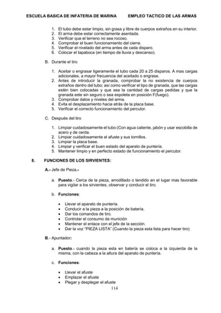 ESCUELA BASICA DE INFATERIA DE MARINA EMPLEO TACTICO DE LAS ARMAS
114
1. El tubo debe estar limpio, sin grasa y libre de cuerpos extraños en su interior.
2. El arma debe estar correctamente asentada.
3. Verificar que el terreno no sea rocoso.
4. Comprobar el buen funcionamiento del cierre.
5. Verificar el nivelado del arma antes de cada disparo.
6. Colocar el tapaboca (en tiempo de lluvia y descanso).
B. Durante el tiro
1. Aceitar o engrasar ligeramente el tubo cada 20 a 25 disparos. A mas cargas
adicionales, a mayor frecuencia del aceitado o engrase.
2. Antes de introducir la granada, comprobar la no existencia de cuerpos
extraños dentro del tubo; así como verificar el tipo de granada, que las cargas
estén bien colocadas y que sea la cantidad de cargas pedidas y que la
granada este sin seguro o sea espoleta en posición F(fuego).
3. Comprobar datos y niveles del arma.
4. Evita el desplazamiento hacia atrás de la placa base.
5. Verificar el correcto funcionamiento del percutor.
C. Después del tiro
1. Limpiar cuidadosamente el tubo (Con agua caliente, jabón y usar escobilla de
acero y de cerda.
2. Limpiar cuidadosamente el afuste y sus tornillos.
3. Limpiar la placa base.
4. Limpiar y verificar el buen estado del aparato de puntería.
5. Mantener limpio y en perfecto estado de funcionamiento el percutor.
8. FUNCIONES DE LOS SIRVIENTES:
A.- Jefe de Pieza.-
a. Puesto.- Cerca de la pieza, arrodillado o tendido en el lugar mas favorable
para vigilar a los sirvientes, observar y conducir el tiro.
b. Funciones:
• Llevar el aparato de puntería.
• Conducir a la pieza a la posición de batería.
• Dar los comandos de tiro.
• Controlar el consumo de munición
• Mantener el enlace con el jefe de la sección.
• Dar la voz “PIEZA LISTA” (Cuando la pieza esta lista para hacer tiro)
B.- Apuntador:
a. Puesto.- cuando la pieza esta en batería se coloca a la izquierda de la
misma, con la cabeza a la altura del aparato de puntería.
c. Funciones:
• Llevar el afuste
• Emplazar el afuste
• Plegar y desplegar el afuste
 