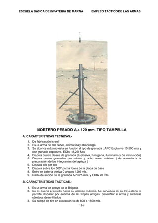 ESCUELA BASICA DE INFATERIA DE MARINA EMPLEO TACTICO DE LAS ARMAS
116
MORTERO PESADO A-4 120 mm. TIPO TAMPELLA
A. CARACTERISTICAS TECNICAS.-
1. De fabricación israelí
2. Es un arma de tiro curvo, anima lisa y abancarga.
3. Su alcance máximo esta en función al tipo de granada : APC Explosiva 10,500 mts y
con granada explosiva. ECIA : 8,250 Mts
4. Dispara cuatro clases de granada (Explosiva, fumígena, iluminante y de instrucción)
5. Dispara cuatro granadas por minuto y ocho como máximo ( de acuerdo a la
preparación de los integrantes de la pieza )
6. Dispara tiro por tiro
7. Dispara sobre los 360º por la forma de la placa de base
8. Entra en batería deriva 0 ángulo 1200 mls.
9. Radio de acción de la granada APC 25 mts. y ECIA 20 mts.
B. CARACTERISTICAS TACTICAS.-
1. Es un arma de apoyo de la Brigada
2. Es de buena precisión hasta su alcance máximo. La curvatura de su trayectoria le
permite disparar por encima de las tropas amigas, desenfilar el arma y alcanzar
objetivos desenfilados
3. Su campo de tiro en elevación va de 800 a 1600 mls.
 