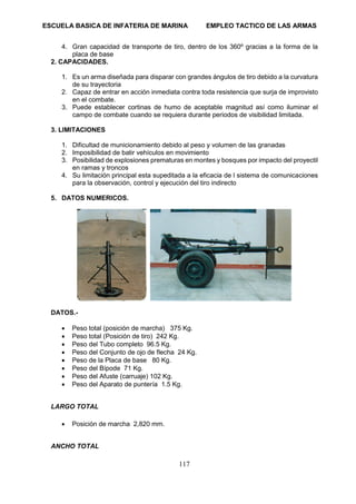 ESCUELA BASICA DE INFATERIA DE MARINA EMPLEO TACTICO DE LAS ARMAS
117
4. Gran capacidad de transporte de tiro, dentro de los 360º gracias a la forma de la
placa de base
2. CAPACIDADES.
1. Es un arma diseñada para disparar con grandes ángulos de tiro debido a la curvatura
de su trayectoria
2. Capaz de entrar en acción inmediata contra toda resistencia que surja de improvisto
en el combate.
3. Puede establecer cortinas de humo de aceptable magnitud así como iluminar el
campo de combate cuando se requiera durante periodos de visibilidad limitada.
3. LIMITACIONES
1. Dificultad de municionamiento debido al peso y volumen de las granadas
2. Imposibilidad de batir vehículos en movimiento
3. Posibilidad de explosiones prematuras en montes y bosques por impacto del proyectil
en ramas y troncos
4. Su limitación principal esta supeditada a la eficacia de l sistema de comunicaciones
para la observación, control y ejecución del tiro indirecto
5. DATOS NUMERICOS.
DATOS.-
• Peso total (posición de marcha) 375 Kg.
• Peso total (Posición de tiro) 242 Kg.
• Peso del Tubo completo 96.5 Kg.
• Peso del Conjunto de ojo de flecha 24 Kg.
• Peso de la Placa de base 80 Kg.
• Peso del Bípode 71 Kg.
• Peso del Afuste (carruaje) 102 Kg.
• Peso del Aparato de puntería 1.5 Kg.
LARGO TOTAL
• Posición de marcha 2,820 mm.
ANCHO TOTAL
 