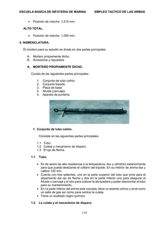 ESCUELA BASICA DE INFATERIA DE MARINA EMPLEO TACTICO DE LAS ARMAS
118
• Posición de marcha 1,510 mm.
ALTO TOTAL.
• Posición de marcha 1,000 mm.
5. NOMENCLATURA.
El mortero para su estudio se divide en dos partes principales
A. Mortero propiamente dicho.
B. Accesorios y repuestos
A. MORTERO PROPIAMENTE DICHO.
Consta de las siguientes partes principales:
1. Conjunto de tubo cañón.
2. Conjunto bípode.
3. Placa de base.
4. Afuste (carruaje).
5. Aparato de puntería.
1. Conjunto de tubo cañón.
Consiste en las siguientes partes principales:
1.1 Tubo.
1.2 Culata y mecanismo de disparo.
1.3 El ojo de flecha.
1.1 Tubo.
• Es de acero de alta resistencia a la temperatura, liso y cilíndrico exteriormente
para que pueda deslizarse el collarín del bípode. En su interior de anima lisa y
calibre 120 mm.
• Cuenta con tres salientes, uno en la parte superior del tubo que sirve para el
alojamiento del ojo de flecha y dos en la parte inferior uno para asegurar el
Afuste o carruaje y el otro para colocar la abrazadera y poder desmontar el tubo
para su mantenimiento.
• En l a parte inferior del anima esta roscada, tiene un asiento cónico y sirve como
un sello de gas así como para centrar la culata.
• Tiene un acabado negro químico.
1.2 La culata y el mecanismo de disparo.
 