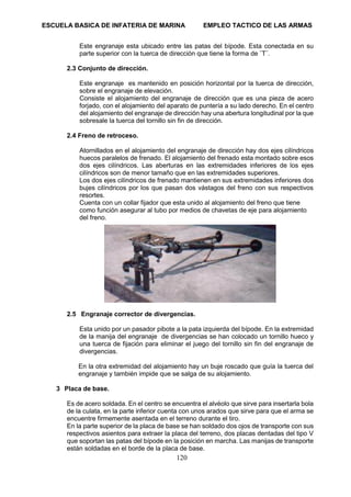 ESCUELA BASICA DE INFATERIA DE MARINA EMPLEO TACTICO DE LAS ARMAS
120
Este engranaje esta ubicado entre las patas del bípode. Esta conectada en su
parte superior con la tuerca de dirección que tiene la forma de ¨T¨.
2.3 Conjunto de dirección.
Este engranaje es mantenido en posición horizontal por la tuerca de dirección,
sobre el engranaje de elevación.
Consiste el alojamiento del engranaje de dirección que es una pieza de acero
forjado, con el alojamiento del aparato de puntería a su lado derecho. En el centro
del alojamiento del engranaje de dirección hay una abertura longitudinal por la que
sobresale la tuerca del tornillo sin fin de dirección.
2.4 Freno de retroceso.
Atornillados en el alojamiento del engranaje de dirección hay dos ejes cilíndricos
huecos paralelos de frenado. El alojamiento del frenado esta montado sobre esos
dos ejes cilíndricos. Las aberturas en las extremidades inferiores de los ejes
cilíndricos son de menor tamaño que en las extremidades superiores.
Los dos ejes cilíndricos de frenado mantienen en sus extremidades inferiores dos
bujes cilíndricos por los que pasan dos vástagos del freno con sus respectivos
resortes.
Cuenta con un collar fijador que esta unido al alojamiento del freno que tiene
como función asegurar al tubo por medios de chavetas de eje para alojamiento
del freno.
2.5 Engranaje corrector de divergencias.
Esta unido por un pasador pibote a la pata izquierda del bípode. En la extremidad
de la manija del engranaje de divergencias se han colocado un tornillo hueco y
una tuerca de fijación para eliminar el juego del tornillo sin fin del engranaje de
divergencias.
En la otra extremidad del alojamiento hay un buje roscado que guía la tuerca del
engranaje y también impide que se salga de su alojamiento.
3 Placa de base.
Es de acero soldada. En el centro se encuentra el alvéolo que sirve para insertarla bola
de la culata, en la parte inferior cuenta con unos arados que sirve para que el arma se
encuentre firmemente asentada en el terreno durante el tiro.
En la parte superior de la placa de base se han soldado dos ojos de transporte con sus
respectivos asientos para extraer la placa del terreno, dos placas dentadas del tipo V
que soportan las patas del bípode en la posición en marcha. Las manijas de transporte
están soldadas en el borde de la placa de base.
 
