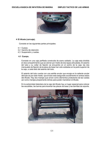ESCUELA BASICA DE INFATERIA DE MARINA EMPLEO TACTICO DE LAS ARMAS
121
4 El Afuste (carruaje).
Consiste en las siguientes partes principales:
4.1 Cuerpo.
4.2 Gancho de retención.
4.3 Suspensión y ruedas.
4.1 Cuerpo.
Consiste en una caja perfilada construida de acero soldado. La caja esta dividida
en dos compartimiento que se cierran por medio de dos tapas articuladas. El asiento
del tubo y su collar de fijación se encuentra en el centro de la caja; las dos
mensuales de fijación de la placa de base han sido soldadas en la parte superior de
la caja, a cada lado del asiento del tubo.
El asiento del tubo cuenta con una estrilla anular que encaja en la saliente anular
del tubo es por este medio que el tubo esta asegurado accialmente en ambos lados
del Afuste. Hay dos manijas que sirven como elementos protectores de las ruedas
así como manijas propiamente dichas para poder maniobrar el Afuste.
En la extremidad delantera de la caja del Afuste hay un lugar especial para colocar
las escobillas, las barras para levantar las placas de base y las barrillas de soporte.
 
