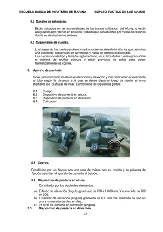 ESCUELA BASICA DE INFATERIA DE MARINA EMPLEO TACTICO DE LAS ARMAS
122
4.2 Gancho de retención.
Están ubicados en las extremidades de los brazos soldados del Afuste, y están
asegurados por retenes en posición trabado que son abiertos por medio de resortes
donde se destraban los retenes.
4.3 Suspensión de ruedas.
Los brazos de las ruedas están montados sobre resortes de torsión los que permiten
una excelente suspensión de carreteras y hasta en terreno accidentado.
Las ruedas son de tipo y tamaño reglamentario, los cubos de las ruedas giran sobre
el cojinete de rodillos cónicos y están previstos de sellos para cerrar
herméticamente los cojines.
6. Aparato de puntería.
Sirve para introducir los datos en dirección y elevación y dar declinación conveniente
al tubo según la distancia a la que se desee disparar luego de nivelar el arma
mediante las burbujas de nivel. Comprende las siguientes partes:
6.1 Cuerpo.
6.2 Dispositivo de puntería en altura.
6.3 Dispositivo de puntería en dirección.
6.4 Colimador.
5.1 Cuerpo.
Constituido por un bloque con una cola de milano con su resorte y su palanca de
fijación para fijar el aparato de puntería al bípode.
5.2 Dispositivo de puntería en altura.
Constituido por los siguientes elementos:
a) El limbo de elevación (ángulo) graduado de 700 a 1,600 mls. Y numerada de 200
en 200.
b) El tambor de elevación (ángulo) graduado de 0 a 100 mls. marcado de uno en
uno y numerada de diez en diez.
c) 01 nivel de puntería en elevación (ángulo).
5.3 Dispositivo de puntería en dirección.
 