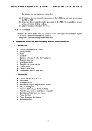 ESCUELA BASICA DE INFATERIA DE MARINA EMPLEO TACTICO DE LAS ARMAS
123
Constituido por los siguientes elementos:
a) El limbo de derivas (dirección) graduado de 0 a 6,400 mls. Marcada y numerado
de 100 en 100
b) El tambor de derivas (dirección) graduado de 0 a 100 mls. marcado de uno en
uno y numerada de diez en diez.
c) Dos niveles de puntería en dirección.
5.4 El colimador.
Presenta dos líneas de fe, colocado sobre un pivote y sirve para apuntar sobre el jalón
de puntería o directamente sobre el objetivo.
Tiene puntos fosforescentes para tiro nocturno.
B. Accesorios, repuestos, herramientas y material de mantenimiento.
1.1 Accesorios.
• Jalones de puntería de 2.5 mts.
• Palas grandes
• Picos
• Candados
• Cabo de nylon de 20 mts. De 1¨ cada uno
• Deposito de metal
• Nivel de puntería
• Escotillón de cerda grande
• Tira flectores
• Tapa boca de jebe
• Escobillones redondos de fiero
1.2 Repuestos
• Llantas con aro Nro. 5-60-14
• Percutores
• Porta percutores
• Resorte del seguro del gancho de Afuste
• Válvula de engrase
• Tapones de la válvula de neumáticos
• Resortes y su guía de resortes de percusión
• Semi triángulo dentado con hueco
• Perno del bloc
• Perno de seguro del disparo
• Burbuja de nivel
 