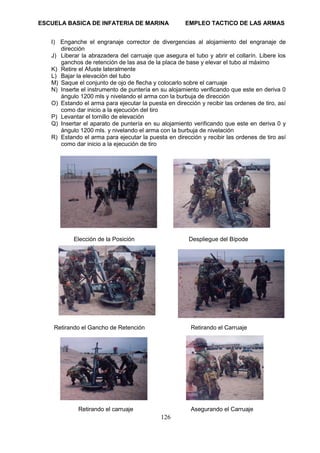 ESCUELA BASICA DE INFATERIA DE MARINA EMPLEO TACTICO DE LAS ARMAS
126
I) Enganche el engranaje corrector de divergencias al alojamiento del engranaje de
dirección
J) Liberar la abrazadera del carruaje que asegura el tubo y abrir el collarín. Libere los
ganchos de retención de las asa de la placa de base y elevar el tubo al máximo
K) Retire el Afuste lateralmente
L) Bajar la elevación del tubo
M) Saque el conjunto de ojo de flecha y colocarlo sobre el carruaje
N) Inserte el instrumento de puntería en su alojamiento verificando que este en deriva 0
ángulo 1200 mls y nivelando el arma con la burbuja de dirección
O) Estando el arma para ejecutar la puesta en dirección y recibir las ordenes de tiro, así
como dar inicio a la ejecución del tiro
P) Levantar el tornillo de elevación
Q) Insertar el aparato de puntería en su alojamiento verificando que este en deriva 0 y
ángulo 1200 mls. y nivelando el arma con la burbuja de nivelación
R) Estando el arma para ejecutar la puesta en dirección y recibir las ordenes de tiro así
como dar inicio a la ejecución de tiro
Elección de la Posición Despliegue del Bípode
Retirando el Gancho de Retención Retirando el Carruaje
Retirando el carruaje Asegurando el Carruaje
 