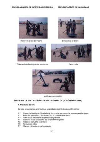 ESCUELA BASICA DE INFATERIA DE MARINA EMPLEO TACTICO DE LAS ARMAS
127
Retirando el ojo de Flecha Empleando el Jalón
Colocando la Burbuja entre sus trazos Pieza Lista
Artificiero en posición
INCIDENTE DE TIRO Y FORMAS DE SOLUCIONARLOS (ACCIÓN INMEDIATA)
1. Incidente de tiro.
Es toda circunstancia anormal que se produce durante la ejecución del tiro
1.1 Causa del incidente. Una falla de tiro puede ser causa de una carga defectuosa
1.2 Falla del mecanismo de disparo por la presencia de sarro
1.3 Tubo sucio o excesivo aceitado o engrasado
1.4 Granada sucia o cartucho del proyectil malogrado
1.5 Trozo de cartucho en el tubo
1.6 Percutores rotos
1.7 Cargas húmedas o mal colocadas
 