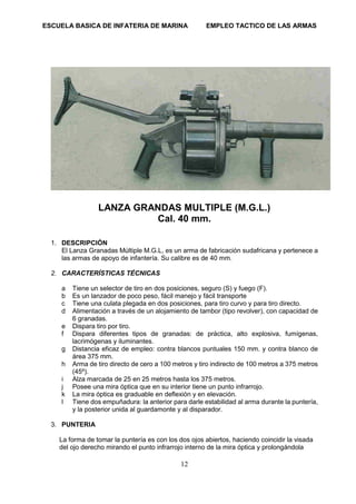 ESCUELA BASICA DE INFATERIA DE MARINA EMPLEO TACTICO DE LAS ARMAS
12
LANZA GRANDAS MULTIPLE (M.G.L.)
Cal. 40 mm.
1. DESCRIPCIÓN
El Lanza Granadas Múltiple M.G.L, es un arma de fabricación sudafricana y pertenece a
las armas de apoyo de infantería. Su calibre es de 40 mm.
2. CARACTERÍSTICAS TÉCNICAS
a Tiene un selector de tiro en dos posiciones, seguro (S) y fuego (F).
b Es un lanzador de poco peso, fácil manejo y fácil transporte
c Tiene una culata plegada en dos posiciones, para tiro curvo y para tiro directo.
d Alimentación a través de un alojamiento de tambor (tipo revolver), con capacidad de
6 granadas.
e Dispara tiro por tiro.
f Dispara diferentes tipos de granadas: de práctica, alto explosiva, fumígenas,
lacrimógenas y iluminantes.
g Distancia eficaz de empleo: contra blancos puntuales 150 mm. y contra blanco de
área 375 mm.
h Arma de tiro directo de cero a 100 metros y tiro indirecto de 100 metros a 375 metros
(45º).
i Alza marcada de 25 en 25 metros hasta los 375 metros.
j Posee una mira óptica que en su interior tiene un punto infrarrojo.
k La mira óptica es graduable en deflexión y en elevación.
l Tiene dos empuñadura: la anterior para darle estabilidad al arma durante la puntería,
y la posterior unida al guardamonte y al disparador.
3. PUNTERIA
La forma de tomar la puntería es con los dos ojos abiertos, haciendo coincidir la visada
del ojo derecho mirando el punto infrarrojo interno de la mira óptica y prolongándola
 