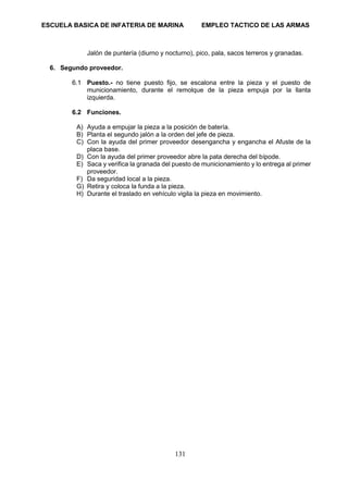 ESCUELA BASICA DE INFATERIA DE MARINA EMPLEO TACTICO DE LAS ARMAS
131
Jalón de puntería (diurno y nocturno), pico, pala, sacos terreros y granadas.
6. Segundo proveedor.
6.1 Puesto.- no tiene puesto fijo, se escalona entre la pieza y el puesto de
municionamiento, durante el remolque de la pieza empuja por la llanta
izquierda.
6.2 Funciones.
A) Ayuda a empujar la pieza a la posición de batería.
B) Planta el segundo jalón a la orden del jefe de pieza.
C) Con la ayuda del primer proveedor desengancha y engancha el Afuste de la
placa base.
D) Con la ayuda del primer proveedor abre la pata derecha del bípode.
E) Saca y verifica la granada del puesto de municionamiento y lo entrega al primer
proveedor.
F) Da seguridad local a la pieza.
G) Retira y coloca la funda a la pieza.
H) Durante el traslado en vehículo vigila la pieza en movimiento.
 