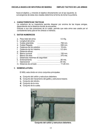 ESCUELA BASICA DE INFATERIA DE MARINA EMPLEO TACTICO DE LAS ARMAS
13
hacia el objetivo, y mirando el objetivo directamente con el ojo izquierdo, la
convergencia de estas dos visadas determina la forma de tomar la puntería.
4. CARACTERÍSTICAS TÁCTICAS
La cobertura de su trayectoria permite disparar por encima de las tropas amigas,
dependiendo de la distancia donde de encuentre.
Gracias a sus dos posiciones de la culata, permite que esta arma sea usada por el
combatiente tanto para el tiro directo e indirecto.
5. DATOS NUMERICOS
a. Peso total del arma 5.3 Kg.
b. Longitud del arma:
c. Culata extendida ..............................................768 mm.
d. Culata Plegada ..............................................556 mm.
e. Cadencia de tiro práctico ....................................... 18 d/m.
f. Cadencia de tiro máximo ....................................... 0.3 d/m.
g. Distancia eficaz:
h. Blanco puntual ..............................................150 mm.
i. Blanco de área ..............................................375 mts.
j. Distancias máximas de seguridad:
k. Entrenamiento ..............................................80 mts.
l. Operacional .........................................................30 mts.
m. Distancia de armado .............................................. 11-28 mm.
6. NOMENCLATURA:
El MGL esta divido en cinco conjuntos principales:
a. Conjunto del cañón y estructura delantera.
b. Conjunto del mecanismo del gatillo y estructura trasera.
c. Conjunto del cilindro.
d. Conjunto de la mira.
e. Conjunto de la culata.
Conjunto del cañón y estructura delantera.
 