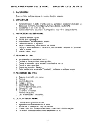 ESCUELA BASICA DE INFATERIA DE MARINA EMPLEO TACTICO DE LAS ARMAS
15
7. CAPACIDADES
Gran movilidad táctica y rapidez de reacción debido a su peso.
8. LIMITACIONES
a. Tiene la limitación de poder llevar tan solo una granada en la recamara (lista para ser
disparada), iluminante, lacrimógena y fumígena debido a su tamaño.
b. Su cadencia de tiro es tiro por tiro.
c. Su reabastecimiento requiere de mucha práctica para volver a cargar el arma.
9. PRECAUCIONES DE SEGURIDAD
a. Colocar el arma en seguro.
b. Apunte a un lugar seguro.
c. Jale la retenida del tambor hacia delante.
d. Gire el cañón hacia la izquierda.
e. Inspeccione el arma y las recámaras del tambor.
f. Empuje la retenida del tambor hacia atrás para extraer los casquillos y/o granadas.
g. Cierre el tambor.
h. Informe “ARMA LIBRE”
10. INCIDENTE DE TIRO
a. Mantener el arma apuntado el blanco.
b. Presione el disparador tres veces seguidas.
c. Espere 30 segundos con el arma aún apuntando al blanco.
d. Empuje la palanca de abrir.
e. Apunte nuevamente y dispare.
f. Retire rápidamente la granada “Percutada” y colóquela en un lugar seguro.
11. ACCESORIOS DEL ARMA
a. Baqueta desarmable (dos piezas)
b. Aceitera.
c. Escobilla de anima.
d. Hisopo de anima.
e. Destornillador plano.
f. Escobilla de cilindro de gases.
g. Correa porta fusil.
h. Estuche de accesorios.
i. Panfleto del usuario.
j. Caja de transporte – almacenaje.
12. GRADUACIÓN DEL ARMA:
a. Coloque el alza graduada en cero
b. Agarre el arma firmemente hacia el frente
c. Apunte con la mira óptica a un punto distante
d. Gradué con la mira hasta hacerla coincidir con el blanco distante elegido
e. Los ajustes finales se darán durante la ejecución del tiro.
 