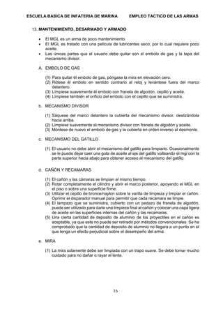ESCUELA BASICA DE INFATERIA DE MARINA EMPLEO TACTICO DE LAS ARMAS
16
13. MANTENIMIENTO, DESARMADO Y ARMADO
• El MGL es un arma de poco mantenimiento
• El MGL es tratado con una película de lubricantes seco, por lo cual requiere poco
aceite.
• Las únicas partes que el usuario debe quitar son el embolo de gas y la tapa del
mecanismo divisor.
A. EMBOLO DE GAS
(1) Para quitar él embolo de gas, póngase la mira en elevación cero.
(2) Rótese él embolo en sentido contrario al reloj y levántese fuera del marco
delantero.
(3) Límpiese suavemente él embolo con franela de algodón, cepillo y aceite.
(4) Límpiese también el orificio del embolo con el cepillo que se suministra.
b. MECANISMO DIVISOR
(1) Sáquese del marco delantero la cubierta del mecanismo divisor, deslizándola
hacia arriba.
(2) Límpiese suavemente el mecanismo divisor con franela de algodón y aceite.
(3) Móntese de nuevo el embolo de gas y la cubierta en orden inverso al desmonte.
c. MECANISMO DEL GATILLO
(1) El usuario no debe abrir el mecanismo del gatillo para limpiarlo. Ocasionalmente
se le puede dejar caer una gota de aceite al eje del gatillo volteando el mgl con la
parte superior hacia abajo para obtener acceso al mecanismo del gatillo.
d. CAÑÓN Y RECAMARAS
(1) El cañón y las cámaras se limpian al mismo tiempo.
(2) Rotar completamente el cilindro y abrir el marco posterior, apoyando el MGL en
el piso o sobre una superficie firme.
(3) Utilizar el cepillo de bronce/naylon sobre la varilla de limpieza y limpiar el cañón.
Oprimir el disparador manual para permitir que cada recamara se limpie.
(4) El lampazo que se suministra, cubierto con un pedazo de franela de algodón,
puede ser utilizado para darle una limpieza final al cañón y colocar una capa ligera
de aceite en las superficies internas del cañón y las recamaras.
(5) Una cierta cantidad de deposito de aluminio de los proyectiles en el cañón es
aceptable, ya que este no puede ser retirado por métodos convencionales. Se ha
comprobado que la cantidad de deposito de aluminio no llegara a un punto en el
que tenga un efecto perjudicial sobre el desempeño del arma.
e. MIRA
(1) La mira solamente debe ser limpiada con un trapo suave. Se debe tomar mucho
cuidado para no dañar o rayar el lente.
 