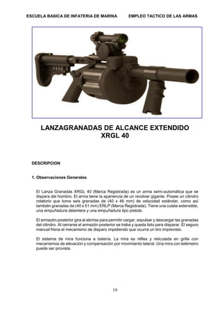 ESCUELA BASICA DE INFATERIA DE MARINA EMPLEO TACTICO DE LAS ARMAS
19
LANZAGRANADAS DE ALCANCE EXTENDIDO
XRGL 40
DESCRIPCION
1. Observaciones Generales
El Lanza Granadas XRGL 40 (Marca Registrada) es un arma semi-automática que se
dispara del hombro. El arma tiene la apariencia de un revolver gigante. Posee un cilindro
rotatorio que toma seis granadas de (40 x 46 mm) de velocidad estándar, como así
también granadas de (40 x 51 mm) ERLP (Marca Registrada). Tiene una culata extensible,
una empuñadura delantera y una empuñadura tipo pistola.
El armazón posterior gira al abrirse para permitir cargar, expulsar y descargar las granadas
del cilindro. Al cerrarse el armazón posterior se traba y queda listo para disparar. El seguro
manual frena el mecanismo de disparo impidiendo que ocurra un tiro imprevisto.
El sistema de mira funciona a batería. La mira es réflex y reticulada en grilla con
mecanismos de elevación y compensación por movimiento lateral. Una mira con telémetro
puede ser provista.
 