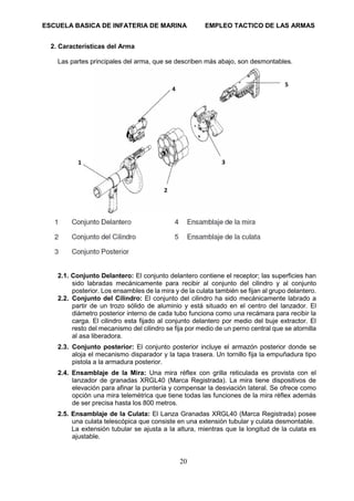 ESCUELA BASICA DE INFATERIA DE MARINA EMPLEO TACTICO DE LAS ARMAS
20
2. Características del Arma
Las partes principales del arma, que se describen más abajo, son desmontables.
2.1. Conjunto Delantero: El conjunto delantero contiene el receptor; las superficies han
sido labradas mecánicamente para recibir al conjunto del cilindro y al conjunto
posterior. Los ensambles de la mira y de la culata también se fijan al grupo delantero.
2.2. Conjunto del Cilindro: El conjunto del cilindro ha sido mecánicamente labrado a
partir de un trozo sólido de aluminio y está situado en el centro del lanzador. El
diámetro posterior interno de cada tubo funciona como una recámara para recibir la
carga. El cilindro esta fijado al conjunto delantero por medio del buje extractor. El
resto del mecanismo del cilindro se fija por medio de un perno central que se atornilla
al asa liberadora.
2.3. Conjunto posterior: El conjunto posterior incluye el armazón posterior donde se
aloja el mecanismo disparador y la tapa trasera. Un tornillo fija la empuñadura tipo
pistola a la armadura posterior.
2.4. Ensamblaje de la Mira: Una mira réflex con grilla reticulada es provista con el
lanzador de granadas XRGL40 (Marca Registrada). La mira tiene dispositivos de
elevación para afinar la puntería y compensar la desviación lateral. Se ofrece como
opción una mira telemétrica que tiene todas las funciones de la mira réflex además
de ser precisa hasta los 800 metros.
2.5. Ensamblaje de la Culata: El Lanza Granadas XRGL40 (Marca Registrada) posee
una culata telescópica que consiste en una extensión tubular y culata desmontable.
La extensión tubular se ajusta a la altura, mientras que la longitud de la culata es
ajustable.
 