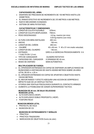 ESCUELA BASICA DE INFATERIA DE MARINA EMPLEO TACTICO DE LAS ARMAS
21
CAPACIDADES DEL ARMA
• DISAPARO DE PRECISION SE INCREMENTA DE 150 METROS HASTA LOS
250METROS.
• EL RANGO EFECTIVO SE INCREMENTA DE 375 METROS A 800 METROS.
• NUEVO MECANISMO AVANZADO.
• SISTEMA DE MIRA PATENTADO.
CATACTERISTICAS Y DIMENSIONES
• LONGITUD CULATA PLEGABLE 676mm.
• LONGITUD CULATA DESPLAGADA 756mm.
• PESO DESCRAGADO 4.6 kg. maximo (sin mira)
5.05 kg.maximo (con mira)
• ALTURA CON MIRA INSTALADA 265 mm.
• ANCHO 156 mm.
• LONGITUD DEL CAÑON 260 mm.
• CALIBRE 40 x 46 mm Y 40 x 51 mm.medio velocidad.
• LONGITUD DEL CILINDRO 136 mm.
• ESTRIADO GIRO A LA DERECHA PROGESIVAMENTE 0 A
1 VUELTA EN 1,2 mm.
• TIPO DE CARAGADOR CILINDRO ROTATIVO
• CAPACIDAD DEL CARGADOR 6 GRANDAS DE 40 mm.
• MODO DE DISPARO SEMI-AUTOMATICO.
MULTIPLICADOR DE FUERZA
• EL OPERADOR ENTRENADO ES CAPAZ DE DISPARAR UN AMPLIO RANGO DE
MUNICIONES A DISTANCIAS DE HASTA 400/800 METROS SOBRE UN AREA
LETAL DE 60 m. x 20 m.
• EL OPEADOR ENTRENADO ES CAPAZ DE APUNTAR A OBJETIVOS HASTA
150/250 METROS.
• EL MAYOR RANGO Y EFECTO ASEGURA UNA ACCION DE SORPRESA E
IMPACTO QUE DA UA VENTAJA TACTICA
• OTORGA UNA VENTAJA PSICOLOGICA DURANTE EL CONTACTO ARMADO
• AUMENTA LA POSIBLIDAD DE GANAR SUPERIORIDAD TACTICA.
MUNICION DE 40 mm. DE BAJA VELOCIDAD
MUNICION LETAL
• ALTO EXPLOSIVO (HEAP)
• ALTO EXPLOSIVO DOBLE PROPOSITO ( HEDP)
• FOSFORO ROJO
MUNICION MENOS LETAL
• PROYECTIL DE HULE
• MUNICION DE CS
MUNICION DE ENTRENAMIENTO Y SEÑALES
• PRACTICA
• PRACTICA TRAZADORA
• MARCACION DE OBJETIVOS (humo de color)
 