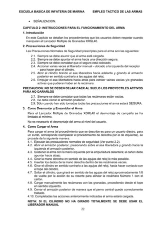 ESCUELA BASICA DE INFATERIA DE MARINA EMPLEO TACTICO DE LAS ARMAS
22
• SEÑALIZACION.
CAPITULO 2: INSTRUCCIONES PARA EL FUNCIONAMIENTO DEL ARMA
1. Introducción
En este Capítulo se detallan los procedimientos que los usuarios deben respetar cuando
manipulan el Lanzador Múltiple de Granadas XRGL40.
2. Precauciones de Seguridad
Las Precauciones Normales de Seguridad prescriptas para el arma son las siguientes:
2.1. Siempre se debe asumir que el arma está cargada.
2.2. Siempre se debe apuntar el arma hacia una dirección segura.
2.3. Siempre se debe constatar que el seguro está colocado.
2.4. Accionar varias veces el liberador manual - ubicado a la izquierda del receptor
– para hacer girar el cilindro.
2.5. Abrir el cilindro tirando el asa liberadora hacia adelante y girando el armazón
posterior en sentido contrario a las agujas del reloj.
2.6. Empujar el asa libertadora hacia atrás para extraer vainas vacías y/o granadas
activas que pudieran haber en la recámara.
PRECAUCION: NO SE DEBEN DEJAR CAER AL SUELO LOS PROYECTILES ACTIVOS
PARA NO DAÑARLOS
2.7. Siempre se debe constatar que todas las recámaras están vacías.
2.8. Se debe cerrar el armazón posterior.
2.9. Sólo cuando han sido tomadas todas las precauciones el arma estará SEGURA.
3. Como Desmontar y Ensamblar el Arma
Para el Lanzador Múltiple de Granadas XGRL40 el desmontaje de campaña se ha
limitado al mínimo.
No es necesario el desmontaje del arma al nivel del usuario.
4. Como Cargar el Arma
Para cargar el arma (el procedimiento que se describe es para un usuario diestro, para
un zurdo, corresponde reemplazar el procedimiento de derecha por el de izquierda), se
procede de la siguiente manera:
4.1. Ejecutar las precauciones normales de seguridad (Ver punto 2.2).
4.2. Abrir el armazón posterior, presionando sobre el asa liberadora y girando hacia la
izquierda el armazón posterior.
4.3. Sostener el arma con la mano izquierda por la empuñadura delantera; el cañon debe
apuntar hacia abajo.
4.4. Girar la mano derecha en sentido de las agujas del reloj lo más possible.
4.5. Insertar los dedos de la mano derecha dentro de las recámaras vacias.
4.6. Girar el cilindro en sentido contrario a las agujas del reloj, hasta hacer contacto con
el tope del cilindro.
4.7. Soltar el cilindro, que girará en sentido de las agujas del reloj aproximadamente 1/8
de vuelta por la acción de su resorte para alinear la recámara Número 1 con el
cañón.
4.8. Cargar manualmente las recámaras con las granadas, procediendo desde el tope
en sentido izquierdo.
4.9. Cerrar el armazón posterior de manera que el perno central quede correctamente
trabado.
4.10. Completadas las acciones anteriormente indicadas el arma estará cargada.
NOTA: SI EL CILINDRO NO HA GIRADO TOTALMENTE SE DEBE USAR EL
LIBERADOR MANUAL
 