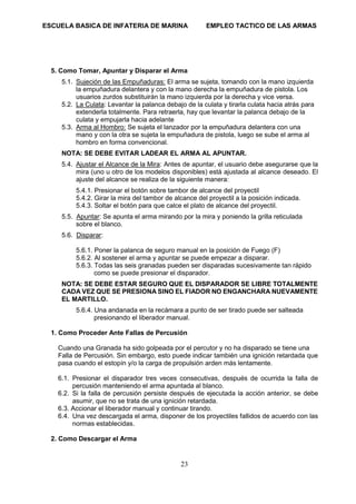 ESCUELA BASICA DE INFATERIA DE MARINA EMPLEO TACTICO DE LAS ARMAS
23
5. Como Tomar, Apuntar y Disparar el Arma
5.1. Sujeción de las Empuñaduras: El arma se sujeta, tomando con la mano izquierda
la empuñadura delantera y con la mano derecha la empuñadura de pistola. Los
usuarios zurdos substituirán la mano izquierda por la derecha y vice versa.
5.2. La Culata: Levantar la palanca debajo de la culata y tirarla culata hacia atrás para
extenderla totalmente. Para retraerla, hay que levantar la palanca debajo de la
culata y empujarla hacia adelante
5.3. Arma al Hombro: Se sujeta el lanzador por la empuñadura delantera con una
mano y con la otra se sujeta la empuñadura de pistola, luego se sube el arma al
hombro en forma convencional.
NOTA: SE DEBE EVITAR LADEAR EL ARMA AL APUNTAR.
5.4. Ajustar el Alcance de la Mira: Antes de apuntar, el usuario debe asegurarse que la
mira (uno u otro de los modelos disponibles) está ajustada al alcance deseado. El
ajuste del alcance se realiza de la siguiente manera:
5.4.1. Presionar el botón sobre tambor de alcance del proyectil
5.4.2. Girar la mira del tambor de alcance del proyectil a la posición indicada.
5.4.3. Soltar el botón para que calce el plato de alcance del proyectil.
5.5. Apuntar: Se apunta el arma mirando por la mira y poniendo la grilla reticulada
sobre el blanco.
5.6. Disparar:
5.6.1. Poner la palanca de seguro manual en la posición de Fuego (F)
5.6.2. Al sostener el arma y apuntar se puede empezar a disparar.
5.6.3. Todas las seis granadas pueden ser disparadas sucesivamente tan rápido
como se puede presionar el disparador.
NOTA: SE DEBE ESTAR SEGURO QUE EL DISPARADOR SE LIBRE TOTALMENTE
CADA VEZ QUE SE PRESIONA SINO EL FIADOR NO ENGANCHARA NUEVAMENTE
EL MARTILLO.
5.6.4. Una andanada en la recámara a punto de ser tirado puede ser salteada
presionando el liberador manual.
1. Como Proceder Ante Fallas de Percusión
Cuando una Granada ha sido golpeada por el percutor y no ha disparado se tiene una
Falla de Percusión. Sin embargo, esto puede indicar también una ignición retardada que
pasa cuando el estopín y/o la carga de propulsión arden más lentamente.
6.1. Presionar el disparador tres veces consecutivas, después de ocurrida la falla de
percusión manteniendo el arma apuntada al blanco.
6.2. Si la falla de percusión persiste después de ejecutada la acción anterior, se debe
asumir, que no se trata de una ignición retardada.
6.3. Accionar el liberador manual y continuar tirando.
6.4. Una vez descargada el arma, disponer de los proyectiles fallidos de acuerdo con las
normas establecidas.
2. Como Descargar el Arma
 