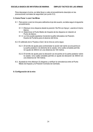 ESCUELA BASICA DE INFATERIA DE MARINA EMPLEO TACTICO DE LAS ARMAS
24
Para descargar el arma, se debe llevar a cabo el procedimiento descripto en las
precauciones normales de seguridad (ver punto 2.2).
3. Como Poner ‘a cero’ las Miras
8.1. Para poner a cero la mira para calibrarla al ojo del usuario, se debe seguir el siguiente
procedimiento.
8.1.1. Efectuar cinco disparos desde la posición ‘De Pié con Apoyo’, usando el mismo
blanco.
8.1.2. Determinar el Punto Medio de Impacto de los disparos en relación al
Punto de blanco.
8.1.3. La mira puede ajustarse moviendo la grilla reticulada a la Posición.
Exacta de Puntería para el alcance del Arma.
8.2. El calibrado de la ‘Puesta a Cero’ de la mira es como sigue.
8.2.1. El tornillo de ajuste para contrarrestar la acción del viento se encuentra en
La parte posterior a la derecha de la caseta. Una vuelta completa permite
Un ajuste de 300mm en una distancia de 100 metros.
8.2.2. El tornillo de ajuste para la elevación se encuentra en la parte posterior sobre
la caseta. Una vuelta completa permite un ajuste de elevación de 300mm en
una distancia de 100 metros.
8.3. Ajustada la mira efectuar (3) disparos y verificar la coincidencia entre el Punto
Medio de Impacto y la Posición Correcta de Centrado.
9. Configuración de la mira
 