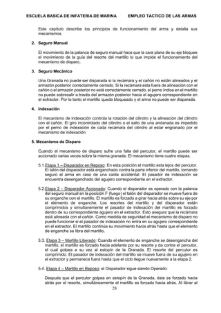 ESCUELA BASICA DE INFATERIA DE MARINA EMPLEO TACTICO DE LAS ARMAS
28
Este capítulo describe los principios de funcionamiento del arma y detalla sus
mecanismos.
2. Seguro Manual
El movimiento de la palanca de seguro manual hace que la cara plana de su eje bloquee
el movimiento de la guía del resorte del martillo lo que impide el funcionamiento del
mecanismo de disparo.
3. Seguro Mecánico
Una Granada no puede ser disparada si la recámara y el cañón no están alineados y el
armazón posterior correctamente cerrado. Si la recámara esta fuera de alineación con el
cañón o el armazón posterior no está correctamente cerrado, el perno índice en el martillo
no puede sobresalir a través del armazón posterior hacia el agujero correspondiente en
el extractor. Por lo tanto el martillo queda bloqueado y el arma no puede ser disparada.
4. Indexación
El mecanismo de indexación controla la rotación del cilindro y la alineación del cilindro
con el cañón. El giro incontrolado del cilindro o el salto de una andanada es impedido
por el perno de indexación de cada recámara del cilindro al estar engranado por el
mecanismo de indexación.
5. Mecanismo de Disparo
Cuando el mecanismo de disparo sufre una falla del percutor, el martillo puede ser
accionado varias veces sobre la misma granada. El mecanismo tiene cuatro etapas.
5.1.Etapa 1 – Disparador en Reposo: En esta posición el martillo esta lejos del percutor.
El talón del disparador está enganchado contra la parte inferior del martillo, tornando
seguro el arma en caso de una caída accidental. El pasador de indexación se
encuentra desenganchado del agujero correspondiente en el extractor.
5.2.Etapa 2 – Disparador Accionado: Cuando el disparador es operado con la palanca
del seguro manual en la posición F (fuego) el talón del disparador se mueve fuera de
su enganche con el martillo. El martillo es forzado a girar hacia atrás sobre su eje por
el elemento de enganche. Los resortes del martillo y del disparador están
comprimidos y simultanemente el pasador de indexación del martillo es forzado
dentro de su correspondiente agujero en el extractor. Esto asegura que la recámara
está alineada con el cañón. Como medida de seguridad el mecanismo de disparo no
puede funcionar si el pasador de indexación no entra en su agujero correspondiente
en el extractor. El martillo continúa su movimiento hacia atrás hasta que el elemento
de enganche se libra del martillo.
5.3. Etapa 3 – Martillo Liberado: Cuando el elemento de enganche se desengancha del
martillo, el martillo es forzado hacia adelante por su resorte y da contra el percutor,
el cual golpea a su vez al estopín de la Granada. El resorte del percutor es
comprimido. El pasador de indexación del martillo se mueve fuera de su agujero en
el extractor y permanece fuera hasta que el ciclo llegue nuevamente a la etapa 2.
5.4. Etapa 4 – Martillo en Reposo; el Disparador sigue siendo Operado:
Después que el percutor golpea en estopín de la Granada, éste es forzado hacia
atrás por el resorte, simultáneamente el martillo es forzado hacia atrás. Al librar al
 