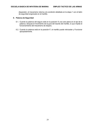 ESCUELA BASICA DE INFATERIA DE MARINA EMPLEO TACTICO DE LAS ARMAS
29
disparador, el mecanismo retorna a la condición detallada en la etapa 1 con el talón
de seguridad engranado en el martillo.
6. Palanca de Seguridad
6.1. Cuando la palanca del seguro está en la posición S una cara plana en el eje de la
palanca, bloquea el movimiento de la guía del resorte del martillo, lo que impide el
funcionamiento del mecanismo de disparo.
6.2. Cuando la palanca está en la posición F, el martillo puede retroceder y Funcionar
apropiadamente.
 