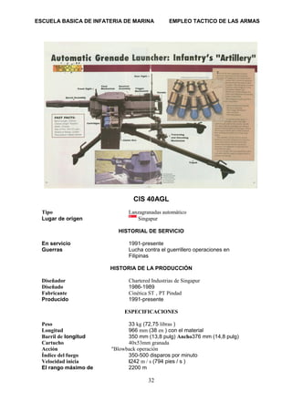 ESCUELA BASICA DE INFATERIA DE MARINA EMPLEO TACTICO DE LAS ARMAS
32
CIS 40AGL
Tipo Lanzagranadas automático
Lugar de origen Singapur
HISTORIAL DE SERVICIO
En servicio 1991-presente
Guerras Lucha contra el guerrillero operaciones en
Filipinas
HISTORIA DE LA PRODUCCIÓN
Diseñador Chartered Industrias de Singapur
Diseñado 1986-1989
Fabricante Cinética ST , PT Pindad
Producido 1991-presente
ESPECIFICACIONES
Peso 33 kg (72,75 libras )
Longitud 966 mm (38 en ) con el material
Barril de longitud 350 mm (13,8 pulg) Ancho376 mm (14,8 pulg)
Cartucho 40x53mm granada
Acción "Blowback operación
Índice del fuego 350-500 disparos por minuto
Velocidad inicia l242 m / s (794 pies / s )
El rango máximo de 2200 m
 