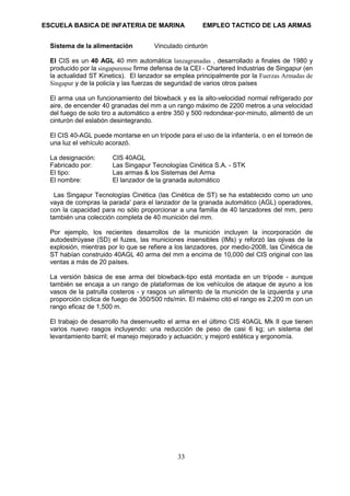 ESCUELA BASICA DE INFATERIA DE MARINA EMPLEO TACTICO DE LAS ARMAS
33
Sistema de la alimentación Vinculado cinturón
El CIS es un 40 AGL 40 mm automática lanzagranadas , desarrollado a finales de 1980 y
producido por la singapurense firme defensa de la CEI - Chartered Industrias de Singapur (en
la actualidad ST Kinetics). El lanzador se emplea principalmente por la Fuerzas Armadas de
Singapur y de la policía y las fuerzas de seguridad de varios otros países
El arma usa un funcionamiento del blowback y es la alto-velocidad normal refrigerado por
aire, de encender 40 granadas del mm a un rango máximo de 2200 metros a una velocidad
del fuego de solo tiro a automático a entre 350 y 500 redondear-por-minuto, alimentó de un
cinturón del eslabón desintegrando.
El CIS 40-AGL puede montarse en un trípode para el uso de la infantería, o en el torreón de
una luz el vehículo acorazó.
La designación: CIS 40AGL
Fabricado por: Las Singapur Tecnologías Cinética S.A. - STK
El tipo: Las armas & los Sistemas del Arma
El nombre: El lanzador de la granada automático
Las Singapur Tecnologías Cinética (las Cinética de ST) se ha establecido como un uno
vaya de compras la parada' para el lanzador de la granada automático (AGL) operadores,
con la capacidad para no sólo proporcionar a una familia de 40 lanzadores del mm, pero
también una colección completa de 40 munición del mm.
Por ejemplo, los recientes desarrollos de la munición incluyen la incorporación de
autodestrúyase (SD) el fuzes, las municiones insensibles (IMs) y reforzó las ojivas de la
explosión, mientras por lo que se refiere a los lanzadores, por medio-2008, las Cinética de
ST habían construido 40AGL 40 arma del mm a encima de 10,000 del CIS original con las
ventas a más de 20 países.
La versión básica de ese arma del blowback-tipo está montada en un trípode - aunque
también se encaja a un rango de plataformas de los vehículos de ataque de ayuno a los
vasos de la patrulla costeros - y rasgos un alimento de la munición de la izquierda y una
proporción cíclica de fuego de 350/500 rds/min. El máximo citó el rango es 2,200 m con un
rango eficaz de 1,500 m.
El trabajo de desarrollo ha desenvuelto el arma en el último CIS 40AGL Mk II que tienen
varios nuevo rasgos incluyendo: una reducción de peso de casi 6 kg; un sistema del
levantamiento barril; el manejo mejorado y actuación; y mejoró estética y ergonomía.
 