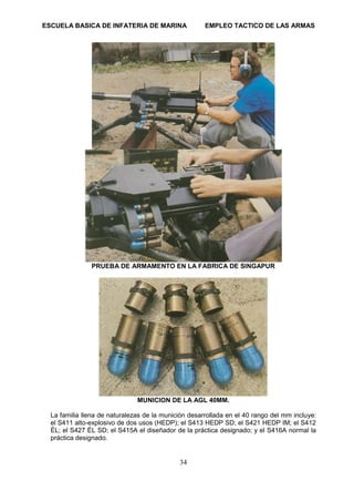 ESCUELA BASICA DE INFATERIA DE MARINA EMPLEO TACTICO DE LAS ARMAS
34
PRUEBA DE ARMAMENTO EN LA FABRICA DE SINGAPUR
MUNICION DE LA AGL 40MM.
La familia llena de naturalezas de la munición desarrollada en el 40 rango del mm incluye:
el S411 alto-explosivo de dos usos (HEDP); el S413 HEDP SD; el S421 HEDP IM; el S412
ÉL; el S427 ÉL SD; el S415A el diseñador de la práctica designado; y el S416A normal la
práctica designado.
 