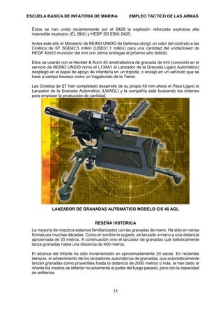 ESCUELA BASICA DE INFATERIA DE MARINA EMPLEO TACTICO DE LAS ARMAS
35
Éstos se han unido recientemente por el S428 la explosión reforzada explosiva alta
insensible explosivo (ÉL IBIX) y HEDP SD EBIX S425.
Antes este año el Ministerio de REINO UNIDO de Defensa otorgó un valor del contrato a las
Cinética de ST SGD42.5 millón (USD31.1 millón) para una cantidad del undisclosed de
HEDP 40x53 munición del mm con último entregas el próximo año debido.
Ellos se usarán con el Heckler & Koch 40 ametralladora de granada de mm (conocido en el
servicio de REINO UNIDO como el L134A1 el Lanzador de la Granada Ligero Automático)
desplegó en el papel de apoyo de infantería en un trípode, o encajó en un vehículo que se
hace a campo traviesa como un Vagabundo de la Tierra.
Las Cinética de ST han completado desarrollo de su propio 40 mm ahora el Peso Ligero el
Lanzador de la Granada Automático (LWAGL) y la compañía está buscando los órdenes
para empezar la producción de cantidad.
LANZADOR DE GRANADAS AUTOMÁTICO MODELO CIS 40 AGL
RESEÑA HISTORICA
La mayoría de nosotros estamos familiarizados con las granadas de mano. Ha sido en varias
formas por muchas décadas. Como el nombre lo sugiere, es lanzado a mano a una distancia
aproximada de 20 metros. A continuación vino el lanzador de granadas que balísticamente
lanza granadas hasta una distancia de 400 metros.
El alcance del Infante ha sido incrementado en aproximadamente 20 veces. En recientes
tiempos, el advenimiento de los lanzadores automáticos de granadas, que automáticamente
lanzan granadas como proyectiles hasta la distancia de 2000 metros o más, le han dado al
infante los medios de obtener no solamente el poder del fuego pesado, pero con la capacidad
de artillerías.
 