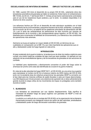 ESCUELA BASICA DE INFATERIA DE MARINA EMPLEO TACTICO DE LAS ARMAS
36
En 1986, cuando CIS inicio el desarrollo de su propio CIS 40 AGL, solamente otros dos
lanzadores automáticos de granadas se hallan en existencia. Estos fueron el norteamericano
MK 19 AGL de 40 mm. Y del Soviet AGS 17. Ambas armas fueron estrictamente controladas
para el uso de los respectivos Super poderes y por lo tanto no estaban disponibles ni al
alcance de otros usuarios.
Los esfuerzos hechos por CIS en el desarrollo de esta estuvieron ayudados con el total
conocimiento de los inconvenientes y pequeños fracasos de los AGL existentes. La adopción
de la munición de 40 mm y el sistema de los eslabones articulados de alimentación del MK
19 y por lo tanto las características de performance de esta munición por razones de
Estandarización de la munición y del correspondiente apoyo logístico, el CIS 40 AGL, fue
diseñada para incrementar la fiabilidad de funcionamiento y su tolerancia a las condiciones
de operaciones más adversas.
Asimismo se busca el explicar en mayor detalle el CIS 40 AGL en términos de sus
cualidades en comparación con el MK 19 y aun más importante las aplicaciones que un
alto y desbastador poder de fuego logrado en esta arma.
INTRODUCCIÓN
Al paso acelerado de la guerra moderna, la tendencia es de dotar de medios orgánicos para
cumplir una misión hasta las unidades de bajo nivel que sean posibles. Un ejemplo es una
adopción de las ametralladoras ligeras y de los lanzadores de granadas en las secciones de
combate.
La habilidad para rápidamente y efectivamente concentrar el poder del fuego sobre la
amenaza tan pronto como esta sea identificada es crucial en la guerra moderna.
En vista de la alta velocidad de fuego HEDP S411, el CIS 40 AGL es una arma muy superior
para reemplazar al mortero de 60 mm el alcance máximo de 2200 metros del CIS 40 AGL
junto con la excelente área de cobertura proporcionar las granadas HEDP la convierte con
el tipo ideal para las misiones anfibias de asalto llevadas a cabo por tropas desmontadas.
Los 350 disparos por minuto proveen una cobertura de supresión de un área suficientemente
grande durante la etapa critica de los movimientos de tropas no protegidas como también
durante el asalto.
1. BLINDADOS
Los blindados se caracterizan por sus rápidos desplazamiento. Esto significa la
necesidad de emplear fuego de apoyo orgánico con granadas de HEDP a nivel de
pequeñas unidades.
La adición a un vehículo de un montaje del CIS 40 AGL en la organización de la infantería
mecanizada proveerá una inteligente mixtura de cañón de alta velocidad, ametralladora
y desbastador poder de fuego del lanzador automático de granadas.
 