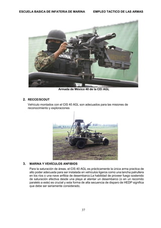 ESCUELA BASICA DE INFATERIA DE MARINA EMPLEO TACTICO DE LAS ARMAS
37
Armada de México 40 de la CEI AGL
2. RECCE/SCOUT
Vehículo montados con el CIS 40 AGL son adecuados para las misiones de
reconocimiento y exploraciones
3. MARINA Y VEHÍCULOS ANFIBIOS
Para la saturación de áreas, el CIS 40 AGL es prácticamente la única arma practica de
alto poder adecuada para ser instalada en vehículos ligeros como una lancha patrullera
en los ríos o una nave anfibia de desembarco.La habilidad de proveer fuego sostenido
de saturación efectiva desde una playa al atentar un desembarco (o en un recorrido
paralelo a este) es crucial y esta forma de alta secuencia de disparo de HEDP significa
que debe ser seriamente considerado.
 