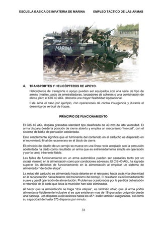 ESCUELA BASICA DE INFATERIA DE MARINA EMPLEO TACTICO DE LAS ARMAS
38
4. TRANSPORTES Y HELICÓPTEROS DE APOYO.
Helicópteros de transporte o apoyo pueden ser equipados con una serie de tipo de
armas (misiles, pods de ametralladoras, lanzadores de cohetes o una combinación de
ellos), pero el CIS 40 AGL ofrecerá una mayor flexibilidad operacional.
Este seria el caso por ejemplo, con operaciones de contra insurgencia y durante el
desembarco vertical de tropas.
PRINCIPIO DE FUNCIONAMIENTO
El CIS 40 AGL dispara granadas standard tipo clasificado de 40 mm de lata velocidad. El
arma dispara desde la posición de cierre abierto y emplea un mecanismo “inercial”, con el
sistema de blake de percusión adelantada.
Esto simplemente significa que el fulminante del contenido en el cartucho es disparado en
el movimiento final de recameraro en el block de cierre.
El principio de diseño de un cerrojo se mueve en una línea recta acoplado con la percusión
adelantada ha dado como resultado un arma que es extremadamente simple en operación
y por lo tanto inherente fiable.
Las fallas de funcionamiento en un arma automática pueden ser causadas tanto por un
ciclaje violento en la alimentación como por condiciones adversas. El CIS 40 AGL ha logrado
superar los defectos de funcionamiento en la alimentación al emplear un sistema de
alimentador “de doble etapa”.
La mitad del cartucho es alimentado hacia delante en el retroceso hacia atrás y la otra mitad
en la recuperación hacia delante del mecanismo del cerrojo. El resultado es extremadamente
suave y gentil operación de alimentación. Problemas ocasionados por la perdida del eslabón
o retorcido de la cinta que lleva la munición han sido eliminados.
Al hacer que la alimentación se haga “dos etapas”, es también obvio que el arma podrá
alimentarse fiablemente inclusive si es que existieran mas de 18 granadas colgando desde
una bandeja. Los disparos a elevaciones hasta los 45 º, están también asegurados, así como
su capacidad de hasta 375 disparos por minuto.
 