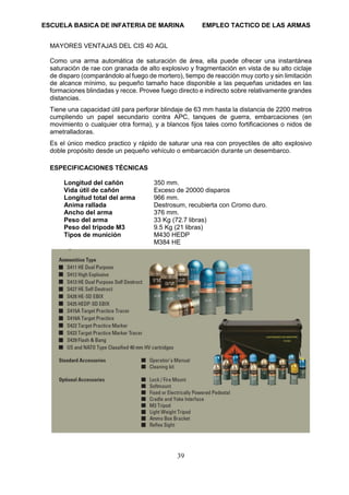 ESCUELA BASICA DE INFATERIA DE MARINA EMPLEO TACTICO DE LAS ARMAS
39
MAYORES VENTAJAS DEL CIS 40 AGL
Como una arma automática de saturación de área, ella puede ofrecer una instantánea
saturación de rae con granada de alto explosivo y fragmentación en vista de su alto ciclaje
de disparo (comparándolo al fuego de mortero), tiempo de reacción muy corto y sin limitación
de alcance mínimo, su pequeño tamaño hace disponible a las pequeñas unidades en las
formaciones blindadas y recce. Provee fuego directo e indirecto sobre relativamente grandes
distancias.
Tiene una capacidad útil para perforar blindaje de 63 mm hasta la distancia de 2200 metros
cumpliendo un papel secundario contra APC, tanques de guerra, embarcaciones (en
movimiento o cualquier otra forma), y a blancos fijos tales como fortificaciones o nidos de
ametralladoras.
Es el único medico practico y rápido de saturar una rea con proyectiles de alto explosivo
doble propósito desde un pequeño vehículo o embarcación durante un desembarco.
ESPECIFICACIONES TÉCNICAS
Longitud del cañón 350 mm.
Vida útil de cañón Exceso de 20000 disparos
Longitud total del arma 966 mm.
Anima rallada Destrosum, recubierta con Cromo duro.
Ancho del arma 376 mm.
Peso del arma 33 Kg (72.7 libras)
Peso del trípode M3 9.5 Kg (21 libras)
Tipos de munición M430 HEDP
M384 HE
 
