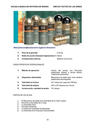 ESCUELA BASICA DE INFATERIA DE MARINA EMPLEO TACTICO DE LAS ARMAS
40
1. Peso de la granada 0.34 Kg
2. Radio de acción (Granada fragmentaria)15 metros
3. Componentes internos Material cromo puro
CARACTERÍSTICAS OPERACIONALES
1. Método de operación Inercia del cerrojo con Percusión
adelantada, disparo a cerrojo abierto.
Totalmente automática.
2. Dispositivo alimentador Mecanismo de doble tapa, cinta metálica
eslabonada desintegrable.
3. Velocidad en la boca 241 metros por segundo (790 fps)
4. Velocidad de disparo 325 a 375 disparos por minuto.
5. Construcción, cantidad de partes 161 piezas.
PARTES DE CIS 40 AGL
1.- El Mecanismo del gatillo & la Asamblea de la Vista Trasera
2.- Alimente la Asamblea de la Tapa
3.- La Asamblea barril
4.- Cobrador Assembly
5.- La saeta & la Asamblea de Backplate
6.- La Asamblea de la Cascada intercambiable
 
