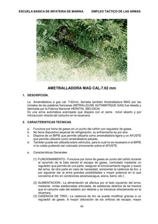 ESCUELA BASICA DE INFATERIA DE MARINA EMPLEO TACTICO DE LAS ARMAS
46
AMETRALLADORA MAG CAL.7.62 mm
1. DESCRIPCION.
La Ametralladora a gas cal. 7.62mm, llamada también Ametralladora MAG por las
iniciales de las palabras francesas (MITRALLEUSE AUTAMATIQUE GAS) fue ideada y
fabricada por la Fabrica Nacional HERSTAL (BELGICA)
Es una arma automática acerrojada que dispara con el cierre móvil abierto y por
introducción directa del cartucho en la recamara.
2. CARACTERISTICAS TECNICAS.
a. Funciona por toma de gases en un punto del cañón con regulador de gases.
b. No tiene dispositivo especial de refrigeración, su enfriamiento es por aire.
c. Dispone de un BIPIE que permite utilizarla como ametralladora ligera y un AFUSTE
que permite utilizarla como ametralladora pesada.
d. También puede ser utilizada sobre vehículos, para lo cual no es necesario ni el BIPIE
ni la culata pudiendo ser colocada únicamente sobre el AFUSTE.
e. Características Generales
(1) FUNCIONAMIENTO.- Funciona por toma de gases en punto del cañón durante
el recorrido de la bala siendo el escape de gases, controlado mediante un
regulador que permite de una parte, asegurar el funcionamiento regular y suave
del arma, de otra parte en caso de necesidad, acrecentar la cadencia de tiro, y
por siguiente dar al arma grandes posibilidades y mayor potencia en lo que
concierne al tiro en condiciones adversas(agua, arena, barro, etc.)
(2) ALIMENTACION.- La alimentación sé afectua por el lado izquierdo del arma,
mediante cintas eslabonadas articulada, de eslabones abiertos de tal manera
que el cartucho sale del eslabón por delante y se introduce directamente en la
recamara.
(3) CADENCIA DE TIRO.- La cadencia de tiro se puede modificar gracias a un
regulador de gases. A mayor obturación de los orificios de escape, mayor
 