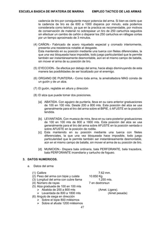 ESCUELA BASICA DE INFATERIA DE MARINA EMPLEO TACTICO DE LAS ARMAS
47
cadencia de tiro por consiguiente mayor potencia del arma. Si bien es cierto que
la cadencia de tiro es de 600 a 1000 disparos por minuto, esta podemos
considerarla como teórico, ya que en la practica es recomendable, por motivos
de conservación de material no sobrepasar un tiro de 250 cartuchos seguidos
sin efectuar un cambio de cañón o disparar los 250 cartuchos en ráfagas cortas
por un tiempo aproximado de 3 minutos.
(4) CAÑON.- Fabricado de acero niquelado especial y cromado interiormente,
presenta una resistencia notable al desgaste.
Esta mantenido en su posición mediante una tuerca con filetes diferenciales, la
que una vez bloqueada hace imposible, todo juego particularidad que le permite
también ser instantáneamente desmontable, aún en el mismo campo de batalla,
sin mover el arma de su posición de tiro.
(5) EYECCION.- Se efectúa por debajo del arma, hacia abajo disminuyendo de esta
manera las posibilidades de ser localizado por el enemigo.
(6) ORGANO DE PUNTERIA.- Como toda arma, la ametralladora MAG consta de
un guión y de un alza.
(7) El guión, reglable en altura y dirección
(8) El alza que puede tomar dos posiciones.
[a]. ABATIDA. Con agujero de puntería, lleva en su cara anterior graduaciones
de 100 en 100 mts. Desde 200 a 800 mts. Esta posición del alza se usa
generalmente para el tiro del arma sobre el BIPIE, ó AFUSTE en la posición
tendida.
[b]. LEVANTADA. Con muesca de mira, lleva en su cara posterior graduaciones
de 100 en 100 mts de 800 a 1800 mts. Esta posición del alza se usa
generalmente para el tiro del arma sobre AFUSTE en la posición sentada o
sobre AFUSTE en la posición de rodilla.
[c]. Esta mantenido en su posición mediante una tuerca con filetes
diferenciales, la que una vez bloqueada hace imposible, todo juego
particularidad que le permite también ser instantáneamente desmontable,
aún en el mismo campo de batalla, sin mover el arma de su posición de tiro.
[d]. MUNICION.- Dispara bala ordinaria, bala PERFORANTE, bala trazadora,
bala PERFORANTE incendiaria y cartucho de fogueo.
3. DATOS NUMERICOS.
a. Datos del arma
(1) Calibre 7.62 mm.
(2) Peso del arma con bipie y culata 10.850 Kg.
(3) Longitud del arma con cubre llama 1.255 mts.
(4) Número de rayas 7 en dextrorsun
(5) Alza graduada de 100 en 100 mts
➢ Abatida de 200 a 800 mts (Amet. Ligera).
➢ Levantada de 800 a 1800 mts (Amet pesada)
(6) Angulo de siega en dirección
➢ Sobre el bipie 800 milésimos
➢ Sobre el afuste 1200 milésimos
 