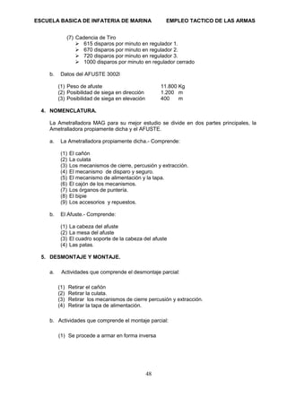 ESCUELA BASICA DE INFATERIA DE MARINA EMPLEO TACTICO DE LAS ARMAS
48
(7) Cadencia de Tiro
➢ 615 disparos por minuto en regulador 1.
➢ 670 disparos por minuto en regulador 2.
➢ 720 disparos por minuto en regulador 3.
➢ 1000 disparos por minuto en regulador cerrado
b. Datos del AFUSTE 3002l
(1) Peso de afuste 11.800 Kg
(2) Posibilidad de siega en dirección 1.200 m
(3) Posibilidad de siega en elevación 400 m
4. NOMENCLATURA.
La Ametralladora MAG para su mejor estudio se divide en dos partes principales, la
Ametralladora propiamente dicha y el AFUSTE.
a. La Ametralladora propiamente dicha.- Comprende:
(1) El cañón
(2) La culata
(3) Los mecanismos de cierre, percusión y extracción.
(4) El mecanismo de disparo y seguro.
(5) El mecanismo de alimentación y la tapa.
(6) El cajón de los mecanismos.
(7) Los órganos de puntería.
(8) El bipie
(9) Los accesorios y repuestos.
b. El Afuste.- Comprende:
(1) La cabeza del afuste
(2) La mesa del afuste
(3) El cuadro soporte de la cabeza del afuste
(4) Las patas.
5. DESMONTAJE Y MONTAJE.
a. Actividades que comprende el desmontaje parcial:
(1) Retirar el cañón
(2) Retirar la culata.
(3) Retirar los mecanismos de cierre percusión y extracción.
(4) Retirar la tapa de alimentación.
b. Actividades que comprende el montaje parcial:
(1) Se procede a armar en forma inversa
 