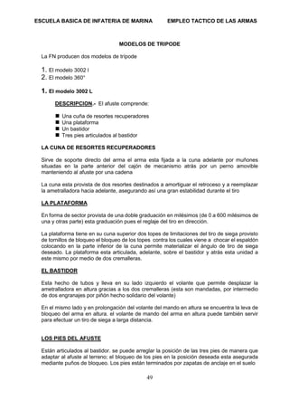 ESCUELA BASICA DE INFATERIA DE MARINA EMPLEO TACTICO DE LAS ARMAS
49
MODELOS DE TRIPODE
La FN producen dos modelos de trípode
1. El modelo 3002 l
2. El modelo 360°
1. El modelo 3002 L
DESCRIPCION.- El afuste comprende:
 Una cuña de resortes recuperadores
 Una plataforma
 Un bastidor
 Tres pies articulados al bastidor
LA CUNA DE RESORTES RECUPERADORES
Sirve de soporte directo del arma el arma esta fijada a la cuna adelante por muñones
situadas en la parte anterior del cajón de mecanismo atrás por un perno amovible
manteniendo al afuste por una cadena
La cuna esta provista de dos resortes destinados a amortiguar el retroceso y a reemplazar
la ametralladora hacia adelante, asegurando así una gran estabilidad durante el tiro
LA PLATAFORMA
En forma de sector provista de una doble graduación en milésimos (de 0 a 600 milésimos de
una y otras parte) esta graduación pues el reglaje del tiro en dirección.
La plataforma tiene en su cuna superior dos topes de limitaciones del tiro de siega provisto
de tornillos de bloqueo el bloqueo de los topes contra los cuales viene a chocar el espaldón
colocando en la parte inferior de la cuna permite materializar el ángulo de tiro de siega
deseado. La plataforma esta articulada, adelante, sobre el bastidor y atrás esta unidad a
este mismo por medio de dos cremalleras.
EL BASTIDOR
Esta hecho de tubos y lleva en su lado izquierdo el volante que permite desplazar la
ametralladora en altura gracias a los dos cremalleras (esta son mandadas, por intermedio
de dos engranajes por piñón hecho solidario del volante)
En el mismo lado y en prolongación del volante del mando en altura se encuentra la leva de
bloqueo del arma en altura. el volante de mando del arma en altura puede también servir
para efectuar un tiro de siega a larga distancia.
LOS PIES DEL AFUSTE
Están articulados al bastidor. se puede arreglar la posición de las tres pies de manera que
adaptar al afuste al terreno; el bloqueo de los pies en la posición deseada esta asegurada
mediante puños de bloqueo. Los pies están terminados por zapatas de anclaje en el suelo
 