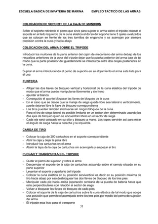 ESCUELA BASICA DE INFATERIA DE MARINA EMPLEO TACTICO DE LAS ARMAS
51
COLOCACION DE SOPORTE DE LA CAJA DE MUNICION
Soltar el soporte retirando el perno que sirve para sujetar el arma sobre el trípode colocar el
soporte en el lado izquierdo de la cuna elástica el dorso del soporte tiene 3 ojales ovalizados
que se colocan en frente de los tres tornillos de enganche y se acerrojan por siempre
precisión contra la cuna y hacía abajo
COLOCACION DEL ARMA SOBRE EL TRIPODE
Introducir los muñones de la parte anterior del cajón de mecanismo del arma debajo de los
respaldos anteriores de la cuna del trípode dejar que la puerta posterior del arma baje de tal
modo que la parte posterior del guardamonte se introduzca entre dos orejas posteriores en
la cuna.
Sujetar el arma introduciendo el perno de sujeción en su alojamiento el arma esta lista para
el uso.
PUNTERIA
 Aflojar las dos llaves de bloqueo vertical y horizontal de la cuna elástica del trípode de
modo que el arma puede manipularse libremente y sin freno
 apuntar al blanco
 Conseguido el apunte bloquear las llaves de bloqueo de la cuna
 En el caso que se desee que la manija de siega quede libre sea lateral o verticalmente,
puede dejarse libre la llave de bloqueo correspondiente
 Los tiros pueden también efectuarse sin ningún bloqueo de la cuna
 Para el tiro de siega lateral es posible limitarlo en un sector bien determinado usando los
dos ejes de bloqueo quien se encuentran libres en el sector de siega
 Cada eje será colocado en su sitio y bloqueo a mano. Los topes servirán así para mirar
el ángulo de siega hacia la derecha y la izquierda.
CARGA DE TIRO
 Colocar la caja de 200 cartuchos en el soporte correspondiente
 Abrir la caja y dejar la pata libre
 Introducir los cartuchos en el arma
 Abatir la tapa de la caja de cartuchos sin acerrojarla y empezar el tiro
PLEGAR Y TRANSPORTAR EL TRIPODE
 Quitar el perno de sujeción y retira el arma
 Descerrojar el soporte de la caja de cartuchos actuando sobre el cerrojo situado en su
parte superior
 Levantar el soporte y apartarlo del trípode
 Colocar la cuna elástica en su posición servivertical es decir en su posición máxima de
tiro hacia abajo por eso desbloquear las dos llaves de bloqueo de los tres pies
 Manipular cada pie hacia arriba (operación contraria de la puesta de batería hasta que
este perpendiculares con relación al sector de siega
 Volver a bloquear las llaves de bloqueo de cada pies
 Colocar el soporte de la caja de cartuchos sobre la cuna elástica de tal modo que ocupe
una posición que permite el acerrojado entre los tres pies por medio del perno de sujeción
del arma
 El trípode esta listo para el transporte
 
