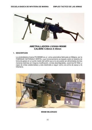 ESCUELA BASICA DE INFATERIA DE MARINA EMPLEO TACTICO DE LAS ARMAS
52
AMETRALLADORA LIVIANA MINIMI
CALIBRE 5.56mm X 45mm
1. DESCRIPCION
La ametralladora liviana FN MINIMI es un arma automática fabricada en Bélgica, por la
FABRIQUE NATIONALE HERTAL cuyo funcionamiento es basado sobre el sistema de
toma de gases en un punto medio del cañón que a la vez puede ser alimentadas de tres
maneras distintas sin ninguna modificación, (cintas desintegrables, cacerinas M-16A2, y
cajas de cintas eslabonadas) y esta destinada a seguir como una arma de apoyo a la
Infantería.
MINIMI MEJORADO
 