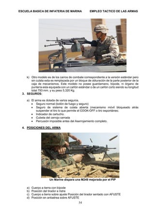 ESCUELA BASICA DE INFATERIA DE MARINA EMPLEO TACTICO DE LAS ARMAS
54
k) Otro modelo es de los carros de combate correspondiente a la versión estándar pero
sin culata esta es remplazada por un bloque de obturación de la parte posterior de la
caja de mecanismos. Este modelo no posee guardamano, bípode, ni órgano de
puntería esta equipada con un cañón estándar o de un cañón corto siendo su longitud
total 793 mm. y su peso 5,320 Kg.
3. SEGUROS:
a) El arma es dotada de varios seguros.
• Seguro normal (botón de fuego y seguro)
• Seguro de sistema de culata abierta (mecanismo móvil bloqueado atrás
suspender el tiro lo que permite el COOK-OFF o tiro espontáneo.
• Indicador de cartucho.
• Cubeta del cerrojo cerrada
• Percusión imposible antes del Aserrojamiento completo.
4. POSICIONES DEL ARMA
Un Marine dispara una M249 mejorada por el PIP
a) Cuerpo a tierra con bípode
b) Posición del tirador a ristre
c) Cuerpo a tierra sobre ajuste Posición del tirador sentado con AFUSTE
d) Posición en antiaérea sobre AFUSTE
 